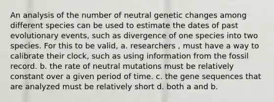 An analysis of the number of neutral genetic changes among different species can be used to estimate the dates of past evolutionary events, such as divergence of one species into two species. For this to be valid, a. researchers , must have a way to calibrate their clock, such as using information from the fossil record. b. the rate of neutral mutations must be relatively constant over a given period of time. c. the gene sequences that are analyzed must be relatively short d. both a and b.