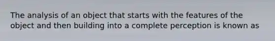 The analysis of an object that starts with the features of the object and then building into a complete perception is known as