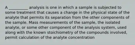 A __________ analysis is one in which a sample is subjected to some treatment that causes a change in the physical state of the analyte that permits its separation from the other components of the sample. Mass measurements of the sample, the isolated analyte, or some other component of the analysis system, used along with the known stoichiometry of the compounds involved, permit calculation of the analyte concentration