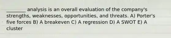 ________ analysis is an overall evaluation of the company's strengths, weaknesses, opportunities, and threats. A) Porter's five forces B) A breakeven C) A regression D) A SWOT E) A cluster