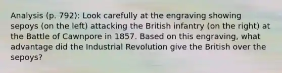 Analysis (p. 792): Look carefully at the engraving showing sepoys (on the left) attacking the British infantry (on the right) at the Battle of Cawnpore in 1857. Based on this engraving, what advantage did the Industrial Revolution give the British over the sepoys?