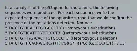 In an analysis of the p53 gene for mutations, the following sequences were produced. For each sequence, write the expected sequence of the opposite strand that would confirm the presence of the mutations detected. Normal: 5′TATCTGTTCACTTGTGCCCT3′ (Homozygous substitution) 5′TATCTGTTCATTTGTGCCCT3′ (Heterozygous substitution) 5′TATCTGT(T/G)CACTTGTGCCCT3′ (Heterozygous deletion) 5′TATCTGTT(C/A)(A/C)(C/T)T(T/G)(G/T)(T/G) (G/C)CC(C/T)(T/...3′