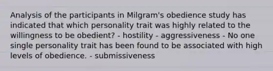 Analysis of the participants in Milgram's obedience study has indicated that which personality trait was highly related to the willingness to be obedient? - hostility - aggressiveness - No one single personality trait has been found to be associated with high levels of obedience. - submissiveness