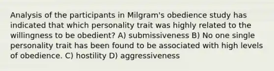 Analysis of the participants in Milgram's obedience study has indicated that which personality trait was highly related to the willingness to be obedient? A) submissiveness B) No one single personality trait has been found to be associated with high levels of obedience. C) hostility D) aggressiveness