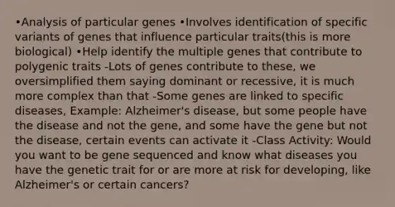 •Analysis of particular genes •Involves identification of specific variants of genes that influence particular traits(this is more biological) •Help identify the multiple genes that contribute to polygenic traits -Lots of genes contribute to these, we oversimplified them saying dominant or recessive, it is much more complex than that -Some genes are linked to specific diseases, Example: Alzheimer's disease, but some people have the disease and not the gene, and some have the gene but not the disease, certain events can activate it -Class Activity: Would you want to be gene sequenced and know what diseases you have the genetic trait for or are more at risk for developing, like Alzheimer's or certain cancers?