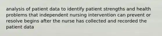 analysis of patient data to identify patient strengths and health problems that independent nursing intervention can prevent or resolve begins after the nurse has collected and recorded the patient data