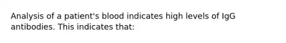 Analysis of a patient's blood indicates high levels of IgG antibodies. This indicates that: