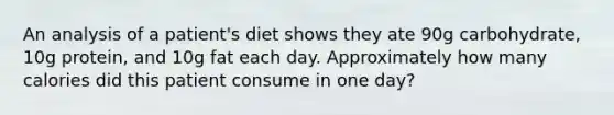 An analysis of a patient's diet shows they ate 90g carbohydrate, 10g protein, and 10g fat each day. Approximately how many calories did this patient consume in one day?