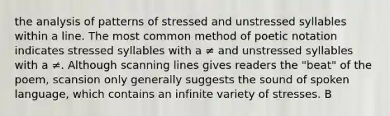 the analysis of patterns of stressed and unstressed syllables within a line. The most common method of poetic notation indicates stressed syllables with a ≠ and unstressed syllables with a ≠. Although scanning lines gives readers the "beat" of the poem, scansion only generally suggests the sound of spoken language, which contains an infinite variety of stresses. B