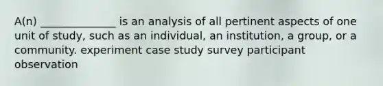 A(n) ______________ is an analysis of all pertinent aspects of one unit of study, such as an individual, an institution, a group, or a community. experiment case study survey participant observation