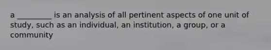 a _________ is an analysis of all pertinent aspects of one unit of study, such as an individual, an institution, a group, or a community