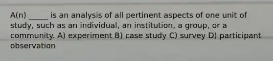 A(n) _____ is an analysis of all pertinent aspects of one unit of study, such as an individual, an institution, a group, or a community. A) experiment B) case study C) survey D) participant observation