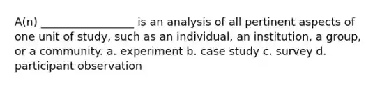 A(n) _________________ is an analysis of all pertinent aspects of one unit of study, such as an individual, an institution, a group, or a community. a. experiment b. case study c. survey d. participant observation