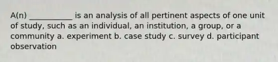 A(n) ___________ is an analysis of all pertinent aspects of one unit of study, such as an individual, an institution, a group, or a community a. experiment b. case study c. survey d. participant observation