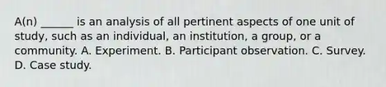 A(n) ______ is an analysis of all pertinent aspects of one unit of study, such as an individual, an institution, a group, or a community. A. Experiment. B. Participant observation. C. Survey. D. Case study.