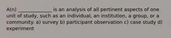 A(n) ______________ is an analysis of all pertinent aspects of one unit of study, such as an individual, an institution, a group, or a community. a) survey b) participant observation c) case study d) experiment