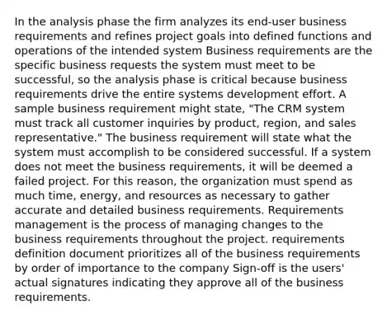 In the analysis phase the firm analyzes its end-user business requirements and refines project goals into defined functions and operations of the intended system Business requirements are the specific business requests the system must meet to be successful, so the analysis phase is critical because business requirements drive the entire systems development effort. A sample business requirement might state, "The CRM system must track all customer inquiries by product, region, and sales representative." The business requirement will state what the system must accomplish to be considered successful. If a system does not meet the business requirements, it will be deemed a failed project. For this reason, the organization must spend as much time, energy, and resources as necessary to gather accurate and detailed business requirements. Requirements management is the process of managing changes to the business requirements throughout the project. requirements definition document prioritizes all of the business requirements by order of importance to the company Sign-off is the users' actual signatures indicating they approve all of the business requirements.