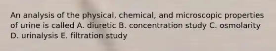 An analysis of the physical, chemical, and microscopic properties of urine is called A. diuretic B. concentration study C. osmolarity D. urinalysis E. filtration study