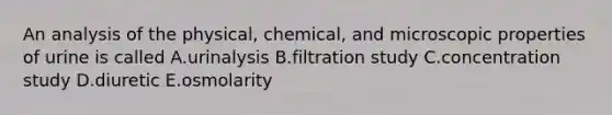 An analysis of the physical, chemical, and microscopic properties of urine is called A.urinalysis B.filtration study C.concentration study D.diuretic E.osmolarity