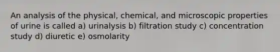 An analysis of the physical, chemical, and microscopic properties of urine is called a) urinalysis b) filtration study c) concentration study d) diuretic e) osmolarity