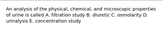 An analysis of the physical, chemical, and microscopic properties of urine is called A. filtration study B. diuretic C. osmolarity D. urinalysis E. concentration study