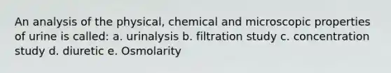 An analysis of the physical, chemical and microscopic properties of urine is called: a. urinalysis b. filtration study c. concentration study d. diuretic e. Osmolarity