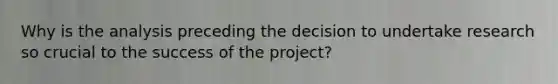 Why is the analysis preceding the decision to undertake research so crucial to the success of the project?