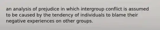 an analysis of prejudice in which intergroup conflict is assumed to be caused by the tendency of individuals to blame their negative experiences on other groups.