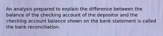 An analysis prepared to explain the difference between the balance of the checking account of the depositor and the checking account balance shown on the bank statement is called the bank reconciliation.