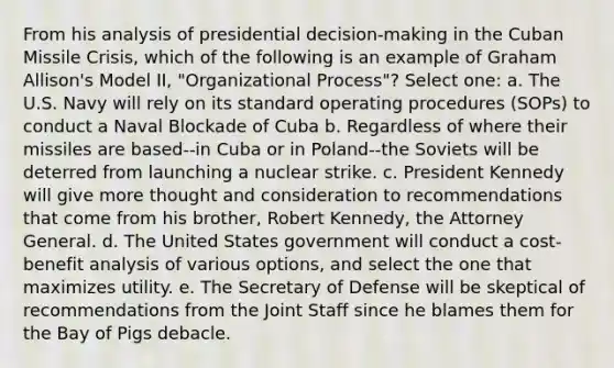 From his analysis of presidential decision-making in the Cuban Missile Crisis, which of the following is an example of Graham Allison's Model II, "Organizational Process"? Select one: a. The U.S. Navy will rely on its standard operating procedures (SOPs) to conduct a Naval Blockade of Cuba b. Regardless of where their missiles are based--in Cuba or in Poland--the Soviets will be deterred from launching a nuclear strike. c. President Kennedy will give more thought and consideration to recommendations that come from his brother, Robert Kennedy, the Attorney General. d. The United States government will conduct a cost-benefit analysis of various options, and select the one that maximizes utility. e. The Secretary of Defense will be skeptical of recommendations from the Joint Staff since he blames them for the Bay of Pigs debacle.