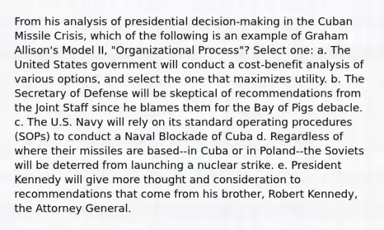 From his analysis of presidential decision-making in the Cuban Missile Crisis, which of the following is an example of Graham Allison's Model II, "Organizational Process"? Select one: a. The United States government will conduct a cost-benefit analysis of various options, and select the one that maximizes utility. b. The Secretary of Defense will be skeptical of recommendations from the Joint Staff since he blames them for the Bay of Pigs debacle. c. The U.S. Navy will rely on its standard operating procedures (SOPs) to conduct a Naval Blockade of Cuba d. Regardless of where their missiles are based--in Cuba or in Poland--the Soviets will be deterred from launching a nuclear strike. e. President Kennedy will give more thought and consideration to recommendations that come from his brother, Robert Kennedy, the Attorney General.