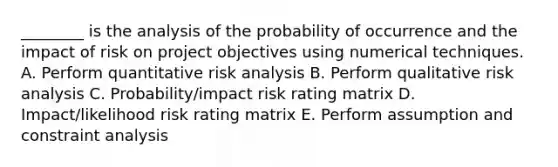 ________ is the analysis of the probability of occurrence and the impact of risk on project objectives using numerical techniques. A. Perform quantitative risk analysis B. Perform qualitative risk analysis C. Probability/impact risk rating matrix D. Impact/likelihood risk rating matrix E. Perform assumption and constraint analysis