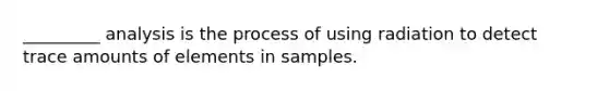 _________ analysis is the process of using radiation to detect trace amounts of elements in samples.