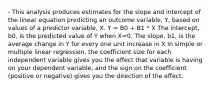 - This analysis produces estimates for the slope and intercept of the linear equation predicting an outcome variable, Y, based on values of a predictor variable, X. Y = B0 + B1 * X The intercept, b0, is the predicted value of Y when X=0. The slope, b1, is the average change in Y for every one unit increase in X In simple or multiple linear regression, the coefficient size for each independent variable gives you the effect that variable is having on your dependent variable, and the sign on the coefficient (positive or negative) gives you the direction of the effect.