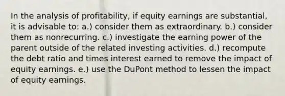 In the analysis of profitability, if equity earnings are substantial, it is advisable to: a.) consider them as extraordinary. b.) consider them as nonrecurring. c.) investigate the earning power of the parent outside of the related investing activities. d.) recompute the debt ratio and times interest earned to remove the impact of equity earnings. e.) use the DuPont method to lessen the impact of equity earnings.