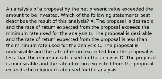 An analysis of a proposal by the net present value exceeded the amount to be invested. Which of the following statements best describes the result of this analysis? A. The proposal is desirable and the rate of return expected from the proposal exceeds the minimum rate used for the analysis B. The proposal is desirable and the rate of return expected from the proposal is less than the minimum rate used for the analysis C. The proposal is undesirable and the rate of return expected from the proposal is less than the minimum rate used for the analysis D. The proposal is undesirable and the rate of return expected from the proposal exceeds the minimum rate used for the analysis