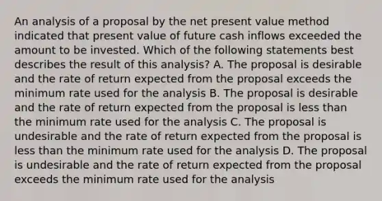 An analysis of a proposal by the net present value method indicated that present value of future cash inflows exceeded the amount to be invested. Which of the following statements best describes the result of this analysis? A. The proposal is desirable and the rate of return expected from the proposal exceeds the minimum rate used for the analysis B. The proposal is desirable and the rate of return expected from the proposal is less than the minimum rate used for the analysis C. The proposal is undesirable and the rate of return expected from the proposal is less than the minimum rate used for the analysis D. The proposal is undesirable and the rate of return expected from the proposal exceeds the minimum rate used for the analysis