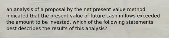 an analysis of a proposal by the net present value method indicated that the present value of future cash inflows exceeded the amount to be invested. which of the following statements best describes the results of this analysis?