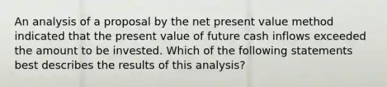 An analysis of a proposal by the net present value method indicated that the present value of future cash inflows exceeded the amount to be invested. Which of the following statements best describes the results of this analysis?