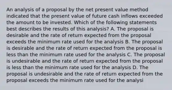 An analysis of a proposal by the net present value method indicated that the present value of future cash inflows exceeded the amount to be invested. Which of the following statements best describes the results of this analysis? A. The proposal is desirable and the rate of return expected from the proposal exceeds the minimum rate used for the analysis B. The proposal is desirable and the rate of return expected from the proposal is less than the minimum rate used for the analysis C. The proposal is undesirable and the rate of return expected from the proposal is less than the minimum rate used for the analysis D. The proposal is undesirable and the rate of return expected from the proposal exceeds the minimum rate used for the analysi