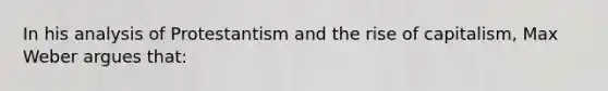 In his analysis of Protestantism and the rise of capitalism, Max Weber argues that: