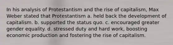 In his analysis of Protestantism and the rise of capitalism, Max Weber stated that Protestantism a. held back the development of capitalism. b. supported the status quo. c. encouraged greater gender equality. d. stressed duty and hard work, boosting economic production and fostering the rise of capitalism.