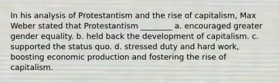 In his analysis of Protestantism and the rise of capitalism, Max Weber stated that Protestantism ________ a. encouraged greater gender equality. b. held back the development of capitalism. c. supported the status quo. d. stressed duty and hard work, boosting economic production and fostering the rise of capitalism.