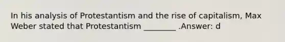 In his analysis of Protestantism and the rise of capitalism, Max Weber stated that Protestantism ________ .Answer: d