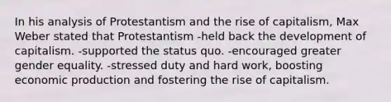 In his analysis of Protestantism and the rise of capitalism, Max Weber stated that Protestantism -held back the development of capitalism. -supported the status quo. -encouraged greater gender equality. -stressed duty and hard work, boosting economic production and fostering the rise of capitalism.