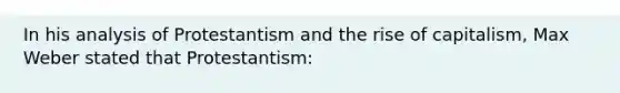 In his analysis of Protestantism and the rise of capitalism, Max Weber stated that Protestantism: