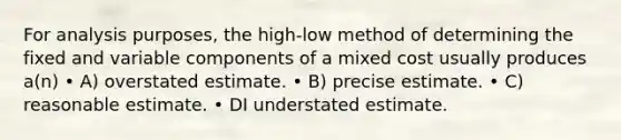 For analysis purposes, the high-low method of determining the fixed and variable components of a mixed cost usually produces a(n) • A) overstated estimate. • B) precise estimate. • C) reasonable estimate. • DI understated estimate.