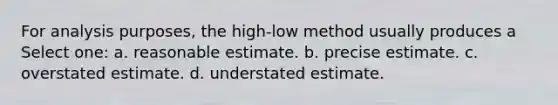 For analysis purposes, the high-low method usually produces a Select one: a. reasonable estimate. b. precise estimate. c. overstated estimate. d. understated estimate.