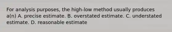 For analysis purposes, the high-low method usually produces a(n) A. precise estimate. B. overstated estimate. C. understated estimate. D. reasonable estimate