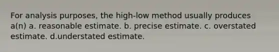 For analysis purposes, the high-low method usually produces a(n) a. reasonable estimate. b. precise estimate. c. overstated estimate. d.understated estimate.